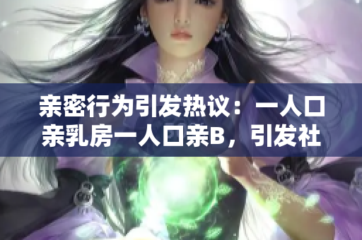 亲密行为引发热议：一人口亲乳房一人口亲B，引发社会争议