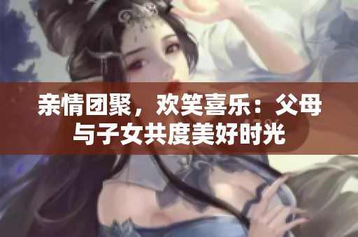 亲情团聚，欢笑喜乐：父母与子女共度美好时光