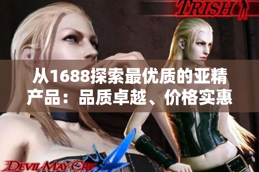 从1688探索最优质的亚精产品：品质卓越、价格实惠，满足您的需求