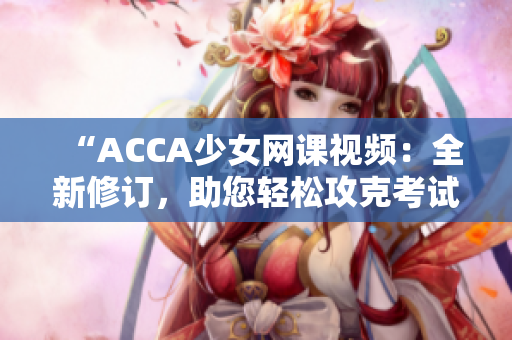 “ACCA少女网课视频：全新修订，助您轻松攻克考试！”
