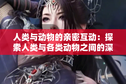人类与动物的亲密互动：探索人类与各类动物之间的深厚联系