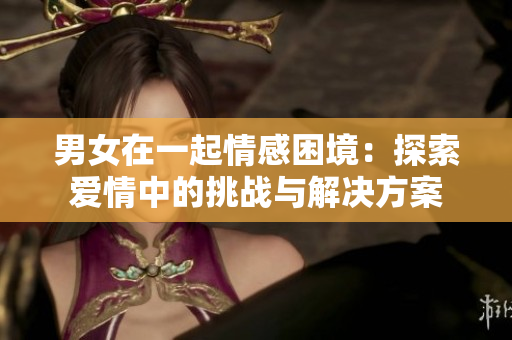 男女在一起情感困境：探索爱情中的挑战与解决方案
