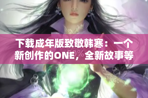 下载成年版致敬韩寒：一个新创作的ONE，全新故事等待探索