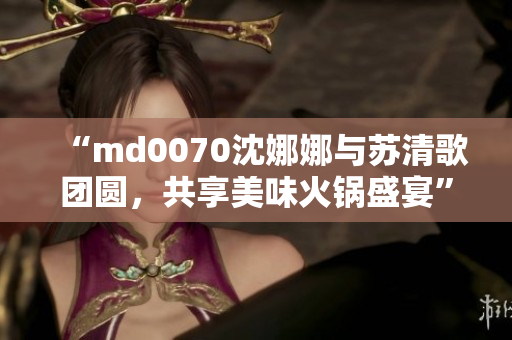 “md0070沈娜娜与苏清歌团圆，共享美味火锅盛宴”