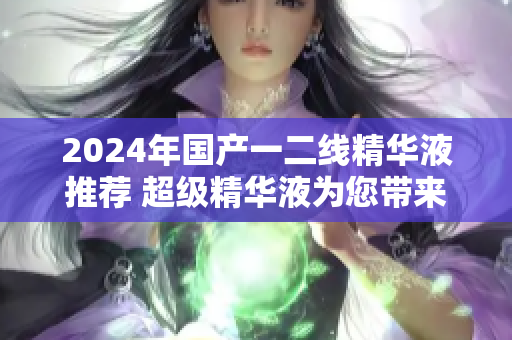 2024年国产一二线精华液推荐 超级精华液为您带来青春焕彩