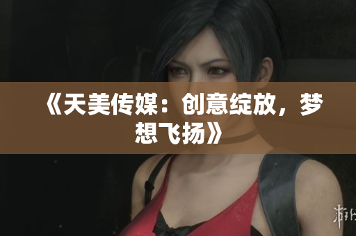 《天美传媒：创意绽放，梦想飞扬》