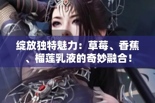 绽放独特魅力：草莓、香蕉、榴莲乳液的奇妙融合！