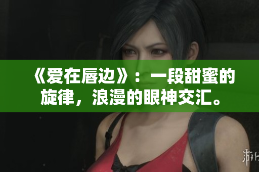 《爱在唇边》：一段甜蜜的旋律，浪漫的眼神交汇。