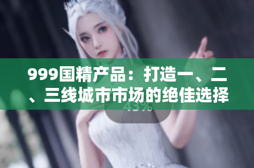 999国精产品：打造一、二、三线城市市场的绝佳选择