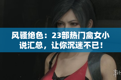 风骚绝色：23部热门禽女小说汇总，让你沉迷不已！