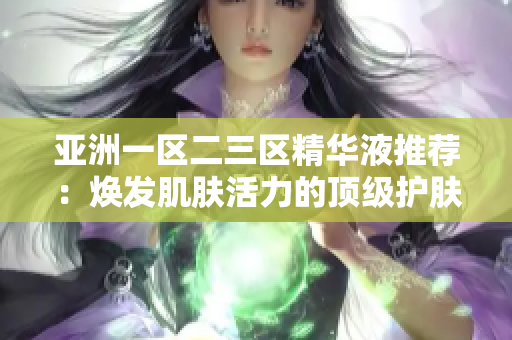 亚洲一区二三区精华液推荐：焕发肌肤活力的顶级护肤精华，值得尝试的护肤新宠