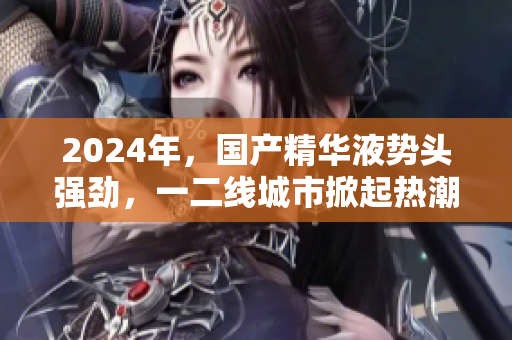 2024年，国产精华液势头强劲，一二线城市掀起热潮