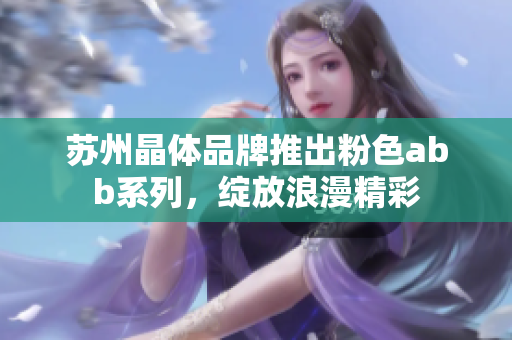 苏州晶体品牌推出粉色abb系列，绽放浪漫精彩