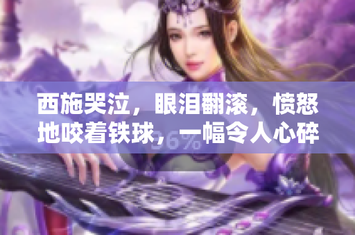 西施哭泣，眼泪翻滚，愤怒地咬着铁球，一幅令人心碎的画面！