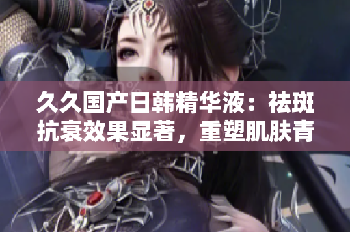 久久国产日韩精华液：祛斑抗衰效果显著，重塑肌肤青春活力