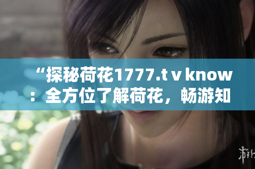 “探秘荷花1777.tⅴknow：全方位了解荷花，畅游知识海洋！”