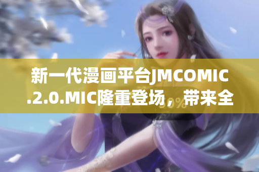 新一代漫画平台JMCOMIC.2.0.MIC隆重登场，带来全新阅读体验