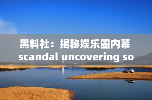 黑料社：揭秘娱乐圈内幕 scandal uncovering society