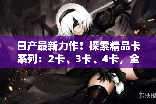 日产最新力作！探索精品卡系列：2卡、3卡、4卡，全新品质免费体验