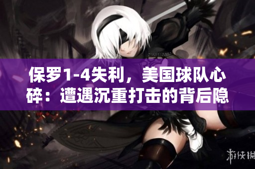 保罗1-4失利，美国球队心碎：遭遇沉重打击的背后隐藏着什么？