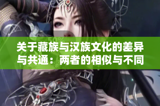关于藏族与汉族文化的差异与共通：两者的相似与不同之处详析