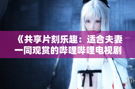 《共享片刻乐趣：适合夫妻一同观赏的哔哩哔哩电视剧推荐》
