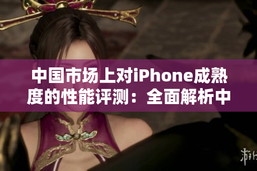 中国市场上对iPhone成熟度的性能评测：全面解析中文用户对iPhone的体验