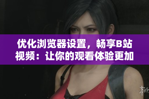 优化浏览器设置，畅享B站视频：让你的观看体验更加顺畅
