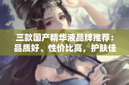 三款国产精华液品牌推荐：品质好、性价比高，护肤佳选