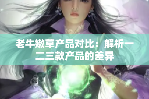 老牛嫩草产品对比：解析一二三款产品的差异