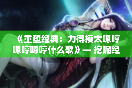 《重塑经典：力得摸太嗯哼嗯哼嗯哼什么歌》— 挖掘经典歌曲的创新魅力