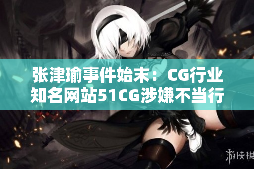 张津瑜事件始末：CG行业知名网站51CG涉嫌不当行为调查报道