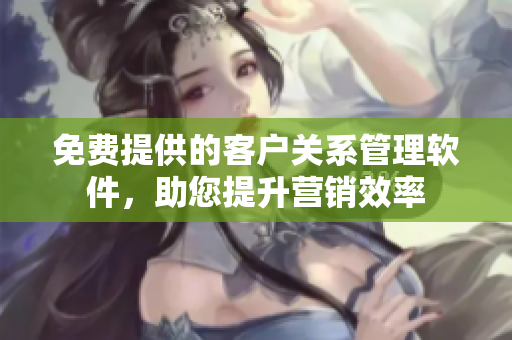 免费提供的客户关系管理软件，助您提升营销效率