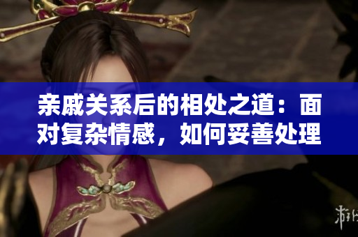 亲戚关系后的相处之道：面对复杂情感，如何妥善处理