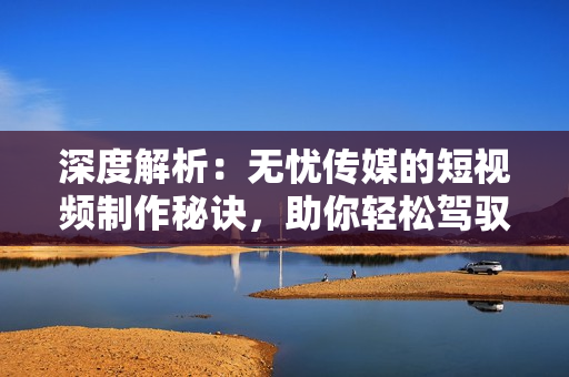 深度解析：无忧传媒的短视频制作秘诀，助你轻松驾驭社交平台潮流