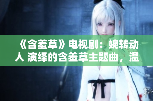 《含羞草》电视剧：婉转动人 演绎的含羞草主题曲，温馨治愈 情感 引发共鸣 