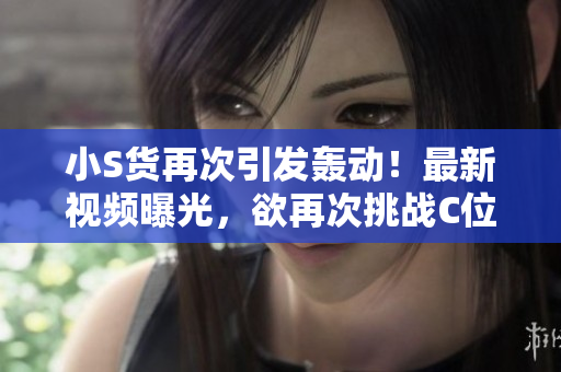 小S货再次引发轰动！最新视频曝光，欲再次挑战C位！