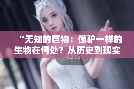 “无知的巨物：像驴一样的生物在何处？从历史到现实，探寻傻大壮之谜！”