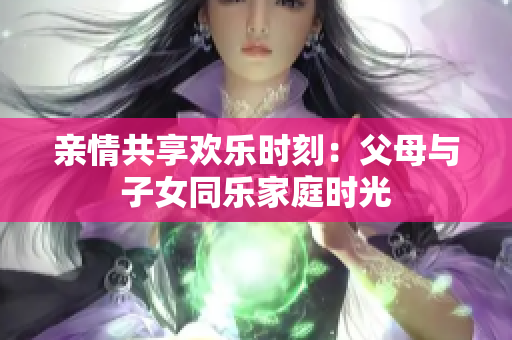 亲情共享欢乐时刻：父母与子女同乐家庭时光