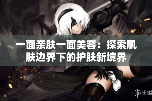 一面亲肤一面美容：探索肌肤边界下的护肤新境界