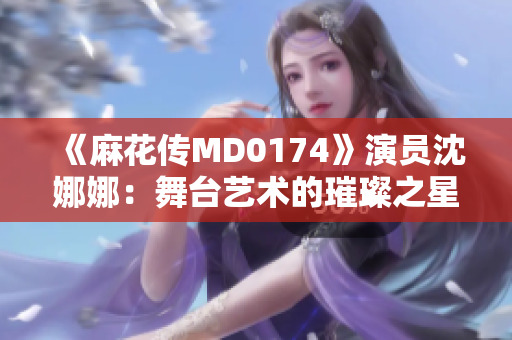 《麻花传MD0174》演员沈娜娜：舞台艺术的璀璨之星