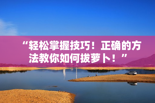 “轻松掌握技巧！正确的方法教你如何拔萝卜！”