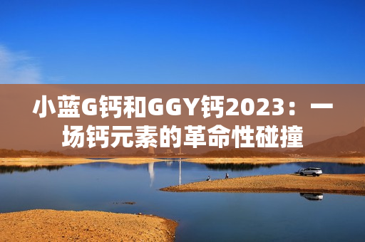小蓝G钙和GGY钙2023：一场钙元素的革命性碰撞