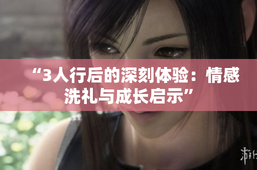 “3人行后的深刻体验：情感洗礼与成长启示”