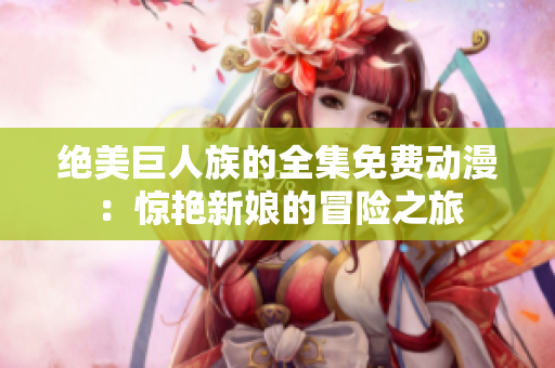 绝美巨人族的全集免费动漫：惊艳新娘的冒险之旅