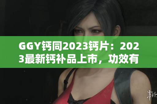 GGY钙同2023钙片：2023最新钙补品上市，功效有何不同？