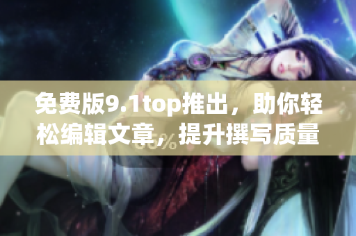 免费版9.1top推出，助你轻松编辑文章，提升撰写质量