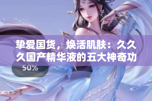 挚爱国货，焕活肌肤：久久久国产精华液的五大神奇功效让你惊艳