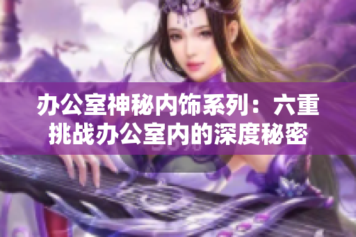 办公室神秘内饰系列：六重挑战办公室内的深度秘密