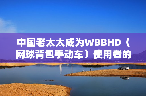 中国老太太成为WBBHD（网球背包手动车）使用者的新晋偶像